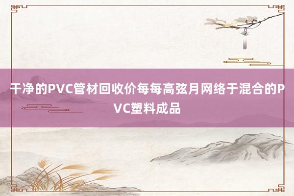 干净的PVC管材回收价每每高弦月网络于混合的PVC塑料成品